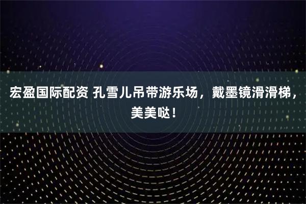 宏盈国际配资 孔雪儿吊带游乐场，戴墨镜滑滑梯，美美哒！