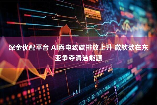 深金优配平台 AI吞电致碳排放上升 微软欲在东亚争夺清洁能源
