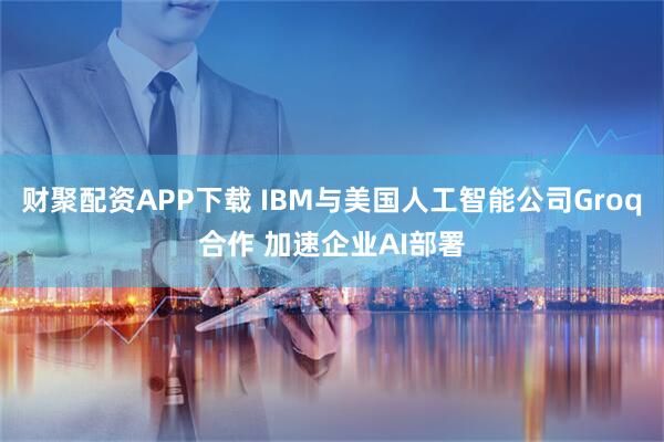 财聚配资APP下载 IBM与美国人工智能公司Groq合作 加速企业AI部署