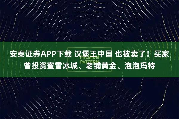 安泰证券APP下载 汉堡王中国 也被卖了！买家曾投资蜜雪冰城、老铺黄金、泡泡玛特