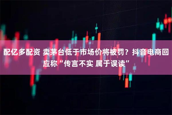 配亿多配资 卖茅台低于市场价将被罚？抖音电商回应称“传言不实 属于误读”