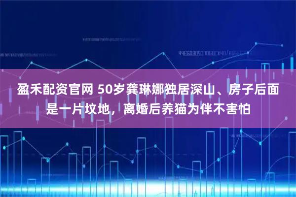 盈禾配资官网 50岁龚琳娜独居深山、房子后面是一片坟地，离婚后养猫为伴不害怕