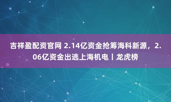吉祥盈配资官网 2.14亿资金抢筹海科新源，2.06亿资金出逃上海机电丨龙虎榜