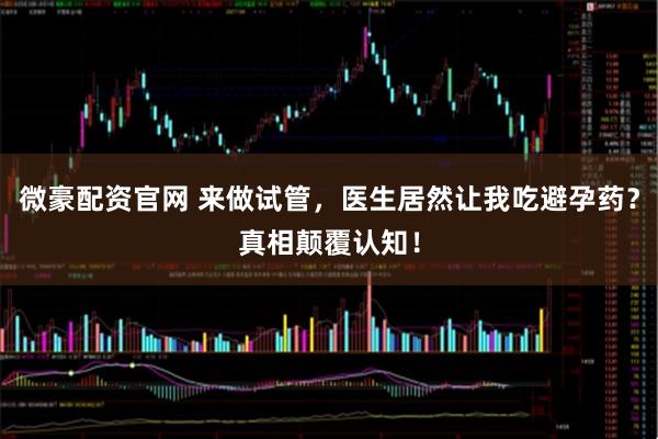 微豪配资官网 来做试管，医生居然让我吃避孕药？真相颠覆认知！