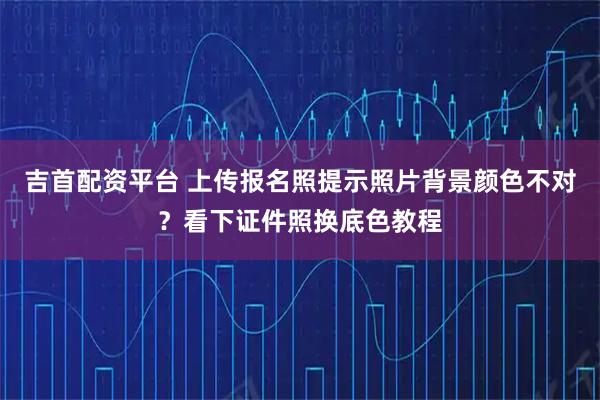 吉首配资平台 上传报名照提示照片背景颜色不对？看下证件照换底色教程