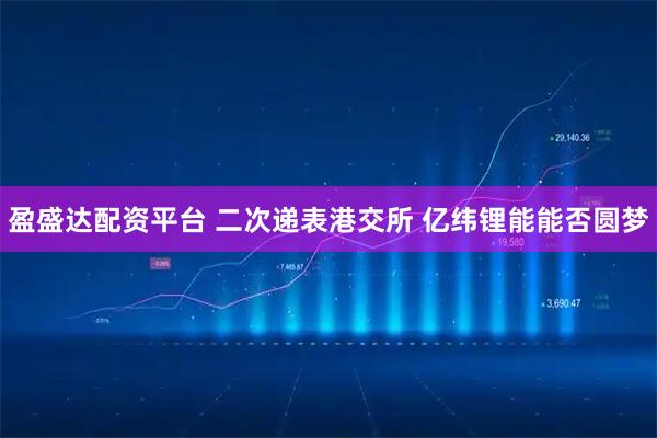 盈盛达配资平台 二次递表港交所 亿纬锂能能否圆梦