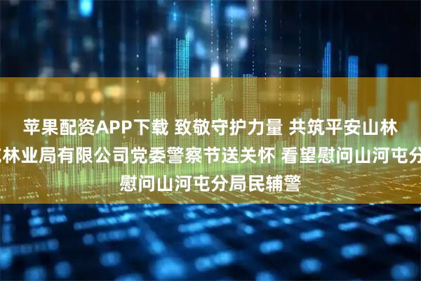 苹果配资APP下载 致敬守护力量 共筑平安山林——山河屯林业局有限公司党委警察节送关怀 看望慰问山河屯分局民辅警