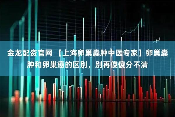 金龙配资官网 【上海卵巢囊肿中医专家】卵巢囊肿和卵巢癌的区别，别再傻傻分不清