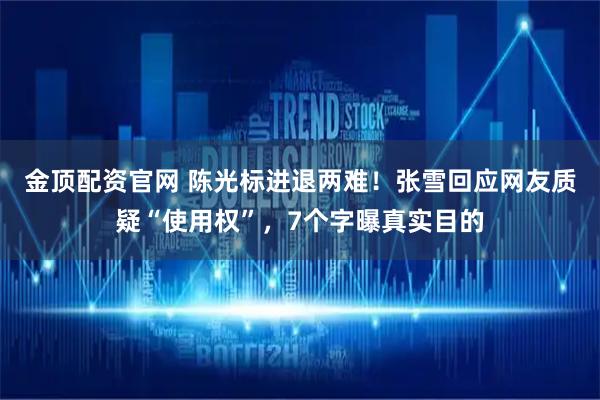 金顶配资官网 陈光标进退两难！张雪回应网友质疑“使用权”，7个字曝真实目的