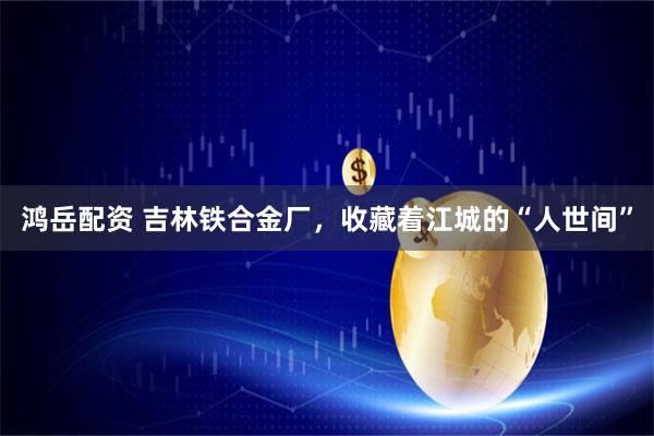 鸿岳配资 吉林铁合金厂，收藏着江城的“人世间”