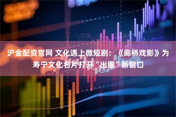 沪金配资官网 文化遇上微短剧：《廊桥戏影》为寿宁文化名片打开“出圈”新窗口