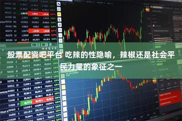 股票配资吧平台 吃辣的性隐喻，辣椒还是社会平民力量的象征之一