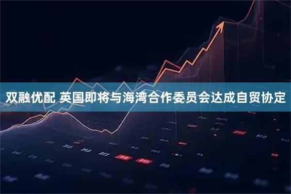 双融优配 英国即将与海湾合作委员会达成自贸协定
