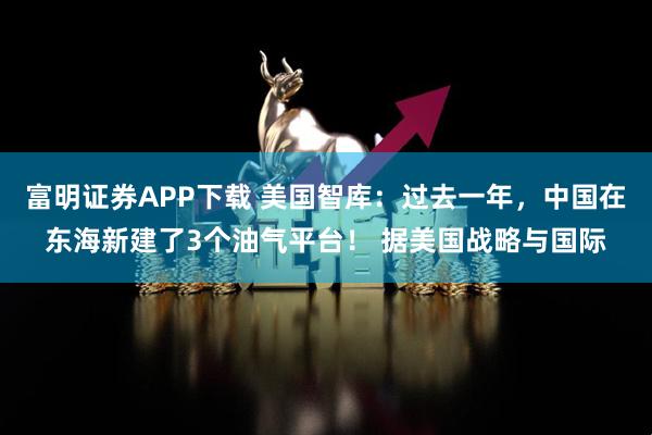 富明证券APP下载 美国智库：过去一年，中国在东海新建了3个油气平台！ 据美国战略与国际